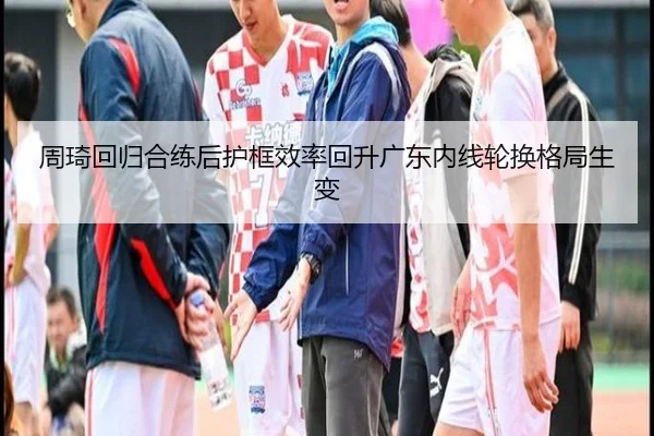 周琦回归合练后护框效率回升广东内线轮换格局生变